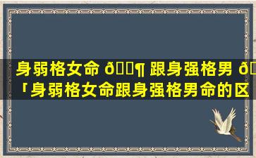 身弱格女命 🐶 跟身强格男 🌷 「身弱格女命跟身强格男命的区别」